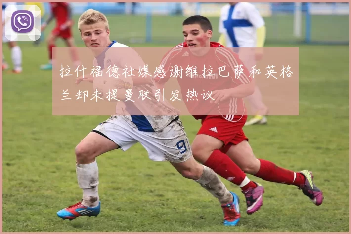 拉什福德社媒感谢维拉巴萨和英格兰却未提曼联引发热议