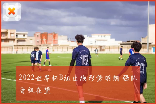 2022世界杯B组出线形势明朗 强队晋级在望