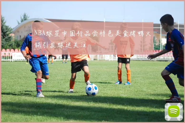 NBA球星中国行品尝特色美食烤鸭火锅引发球迷关注