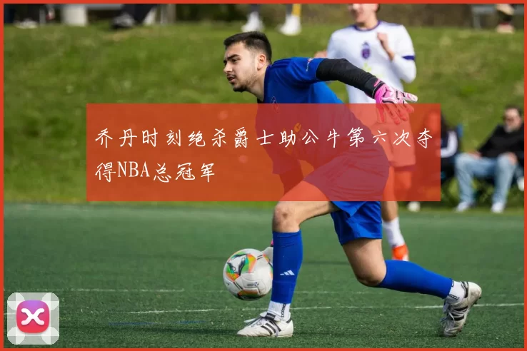 乔丹时刻绝杀爵士助公牛第六次夺得NBA总冠军