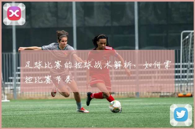足球比赛的控球战术解析，如何掌控比赛节奏