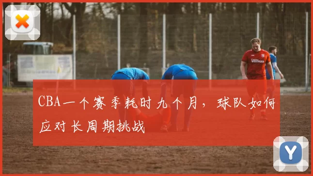 CBA一个赛季耗时九个月，球队如何应对长周期挑战