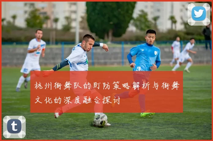 杭州街舞队的盯防策略解析与街舞文化的深度融合探讨