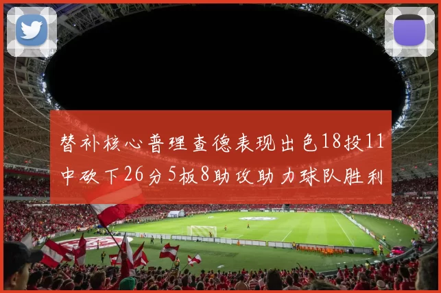 替补核心普理查德表现出色18投11中砍下26分5板8助攻助力球队胜利