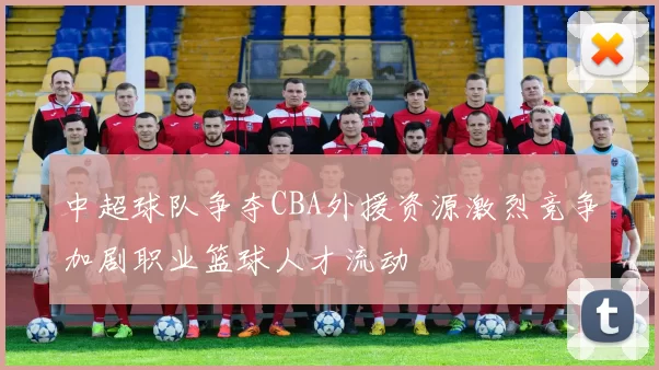 中超球队争夺CBA外援资源激烈竞争加剧职业篮球人才流动