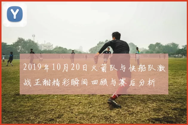2019年10月20日火箭队与快船队激战正酣精彩瞬间回顾与赛后分析