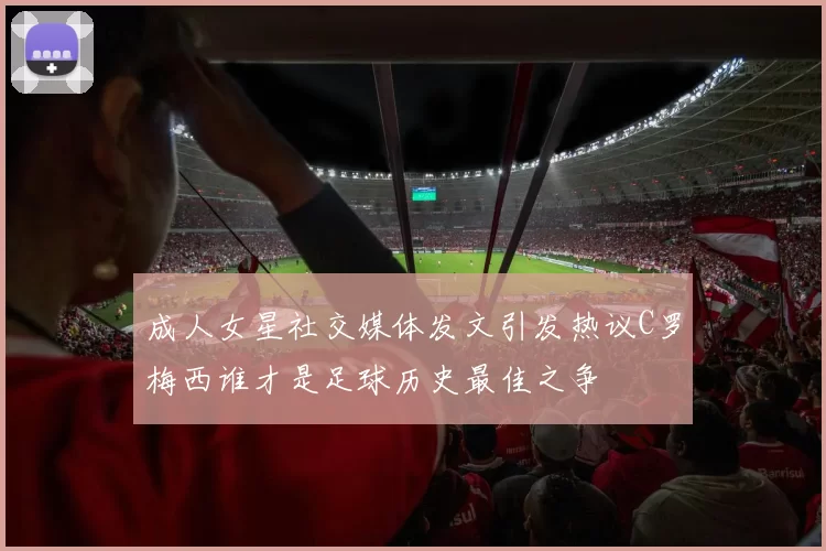 成人女星社交媒体发文引发热议C罗梅西谁才是足球历史最佳之争