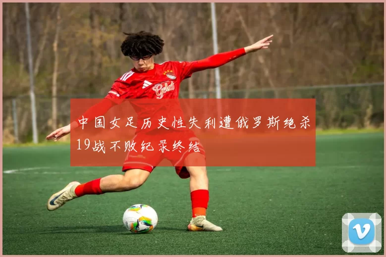 中国女足历史性失利遭俄罗斯绝杀19战不败纪录终结