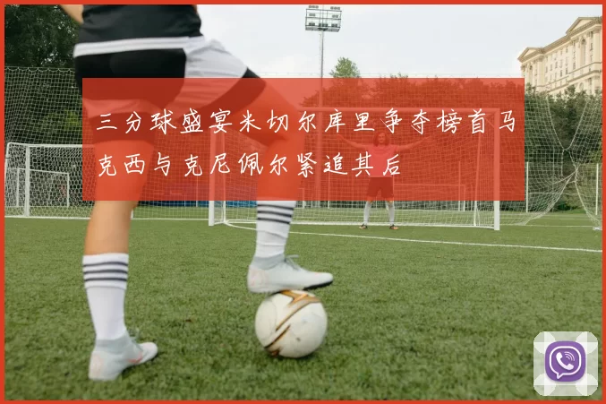 三分球盛宴米切尔库里争夺榜首马克西与克尼佩尔紧追其后