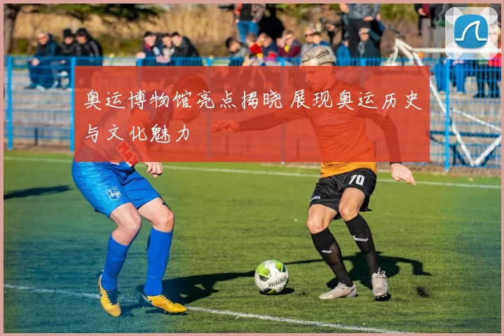 奥运博物馆亮点揭晓 展现奥运历史与文化魅力