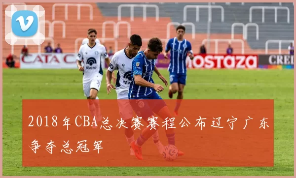 2018年CBA总决赛赛程公布辽宁广东争夺总冠军