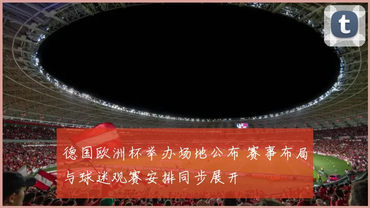德国欧洲杯举办场地公布 赛事布局与球迷观赛安排同步展开