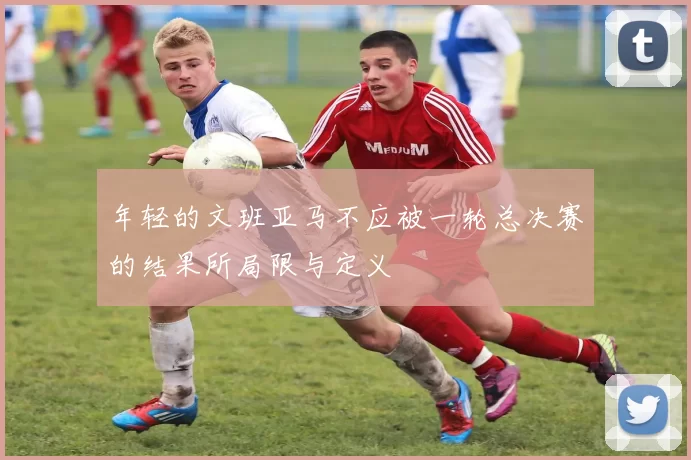 年轻的文班亚马不应被一轮总决赛的结果所局限与定义