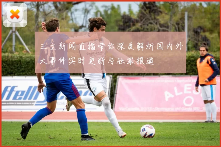 三立新闻直播带你深度解析国内外大事件实时更新与独家报道