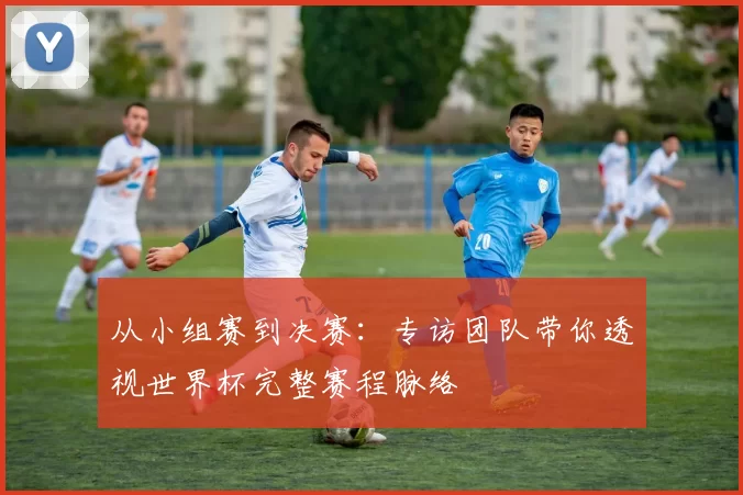 从小组赛到决赛：专访团队带你透视世界杯完整赛程脉络