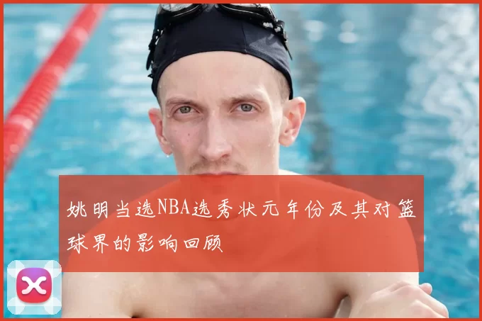 姚明当选NBA选秀状元年份及其对篮球界的影响回顾