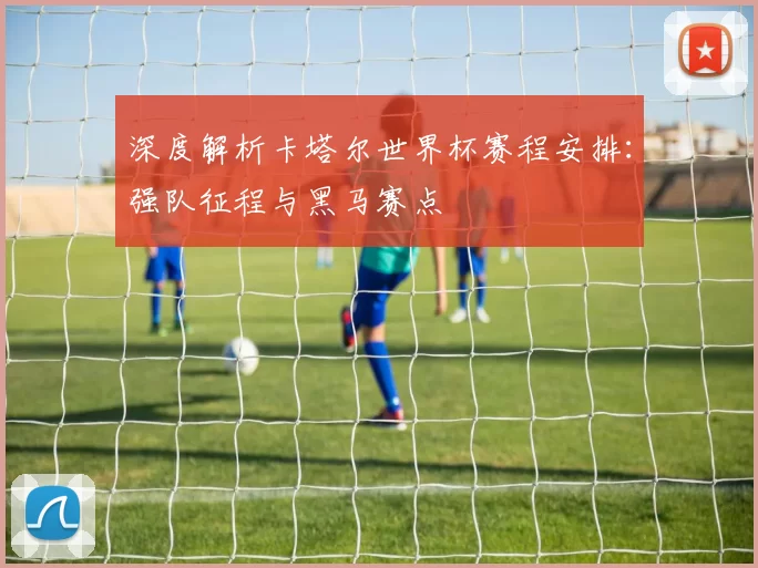 深度解析卡塔尔世界杯赛程安排:强队征程与黑马赛点