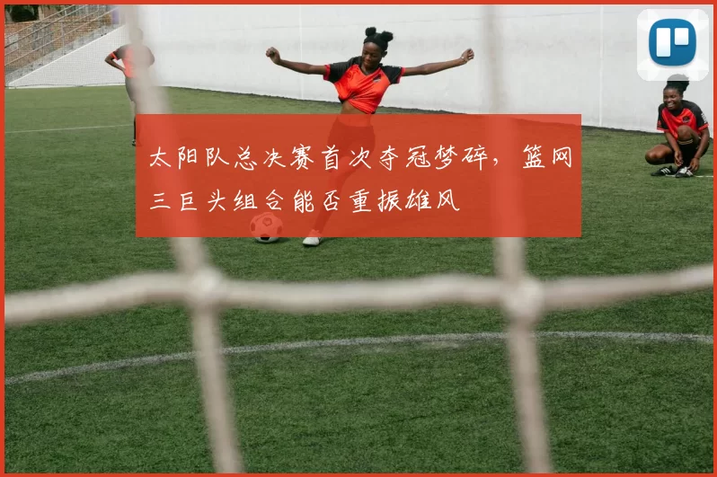 太阳队总决赛首次夺冠梦碎，篮网三巨头组合能否重振雄风