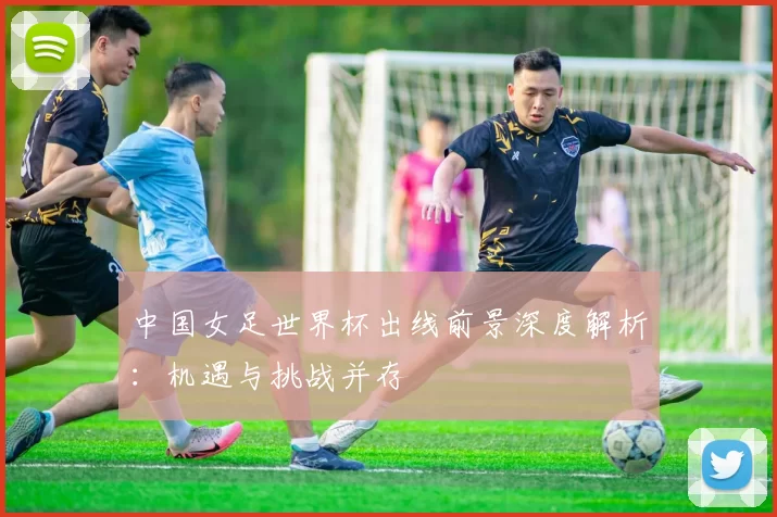 中国女足世界杯出线前景深度解析：机遇与挑战并存
