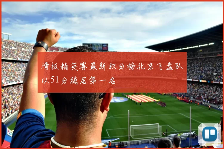 滑板精英赛最新积分榜北京飞盘队以51分稳居第一名