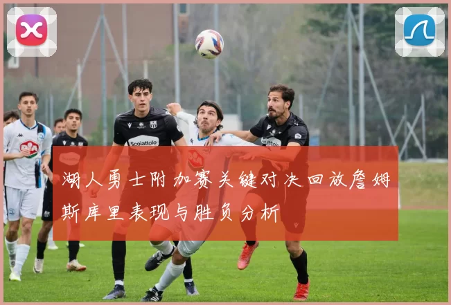 湖人勇士附加赛关键对决回放詹姆斯库里表现与胜负分析