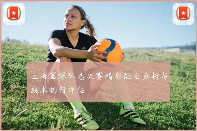 上海篮球队总决赛精彩配合分析与战术执行评估