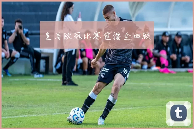 皇马欧冠比赛重播全回顾