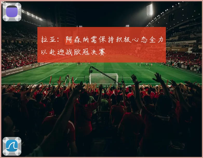 拉亚:阿森纳需保持积极心态全力以赴迎战欧冠决赛