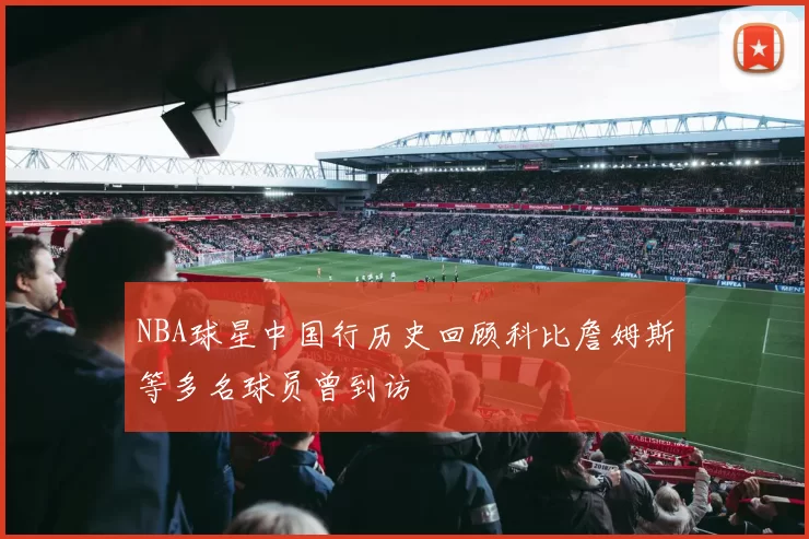 NBA球星中国行历史回顾科比詹姆斯等多名球员曾到访