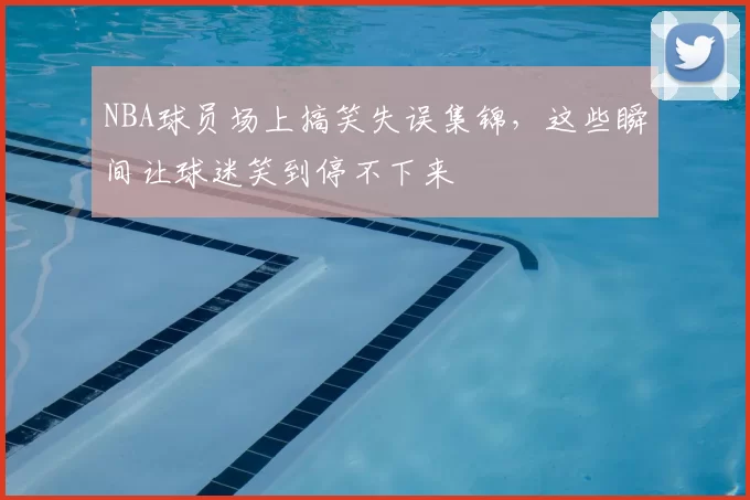 NBA球员场上搞笑失误集锦，这些瞬间让球迷笑到停不下来