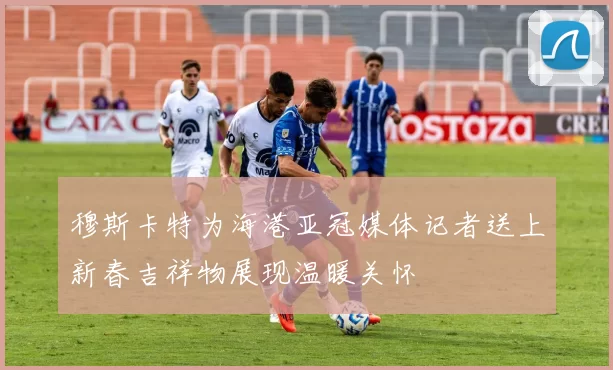 穆斯卡特为海港亚冠媒体记者送上新春吉祥物展现温暖关怀