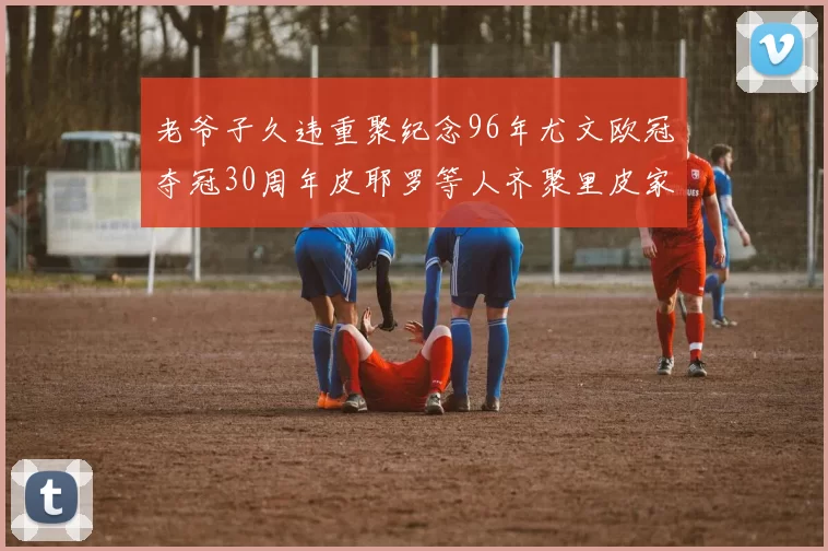 老爷子久违重聚纪念96年尤文欧冠夺冠30周年皮耶罗等人齐聚里皮家