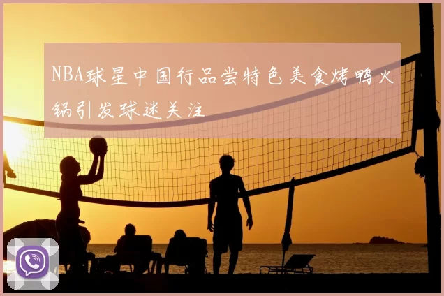 NBA球星中国行品尝特色美食烤鸭火锅引发球迷关注