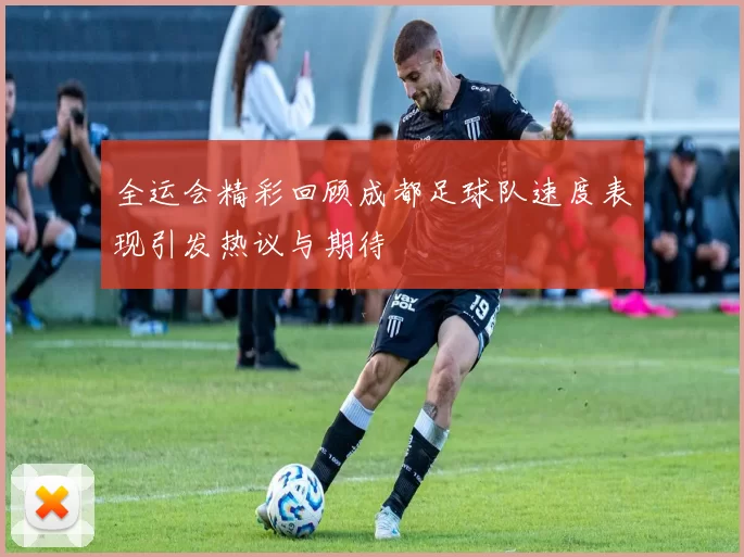 全运会精彩回顾成都足球队速度表现引发热议与期待