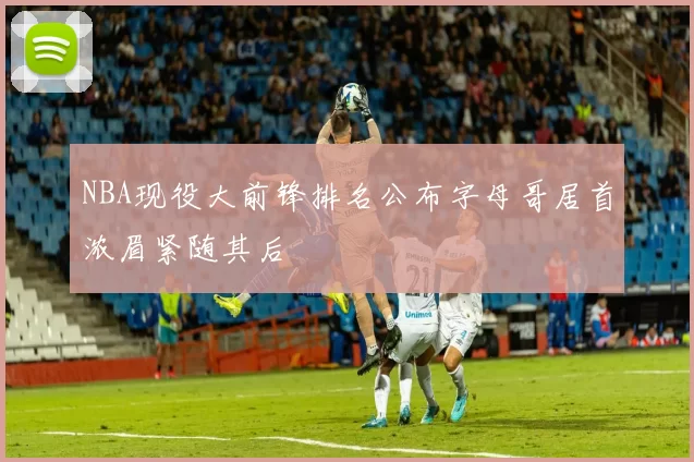 NBA现役大前锋排名公布字母哥居首浓眉紧随其后