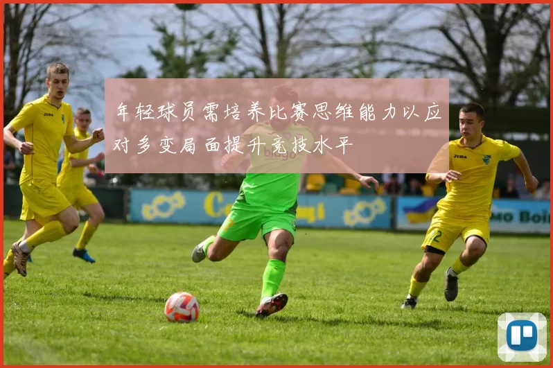 年轻球员需培养比赛思维能力以应对多变局面提升竞技水平
