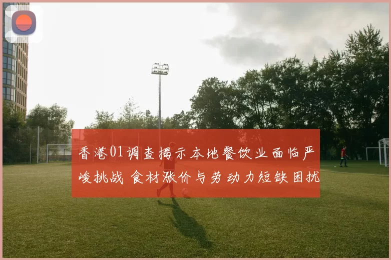 香港01调查揭示本地餐饮业面临严峻挑战 食材涨价与劳动力短缺困扰商家