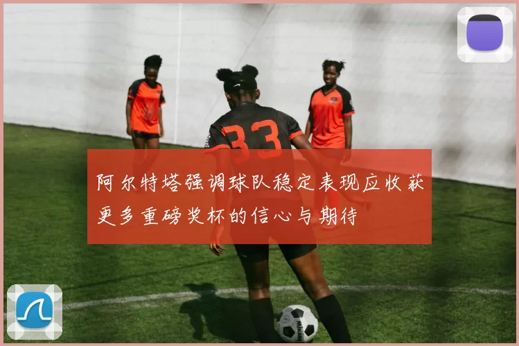 阿尔特塔强调球队稳定表现应收获更多重磅奖杯的信心与期待