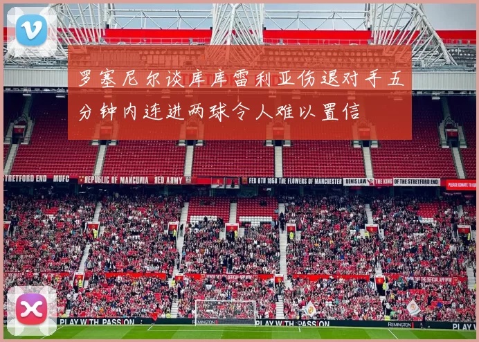 罗塞尼尔谈库库雷利亚伤退对手五分钟内连进两球令人难以置信