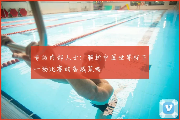 专访内部人士:解析中国世界杯下一场比赛的备战策略