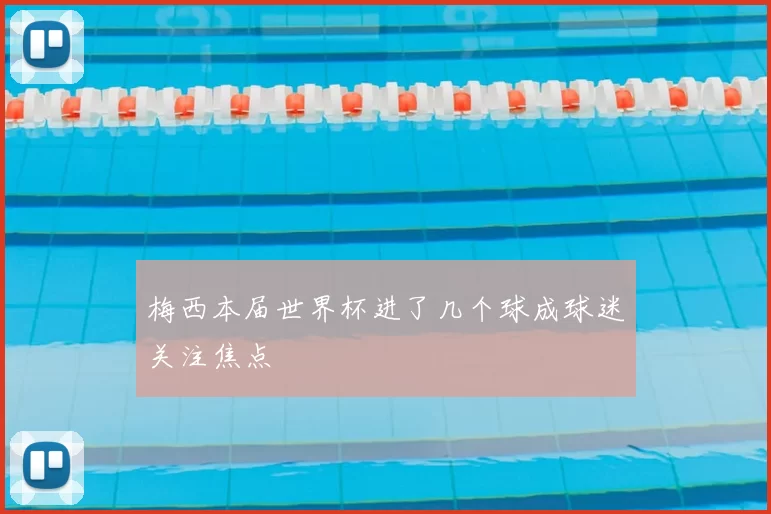 梅西本届世界杯进了几个球成球迷关注焦点