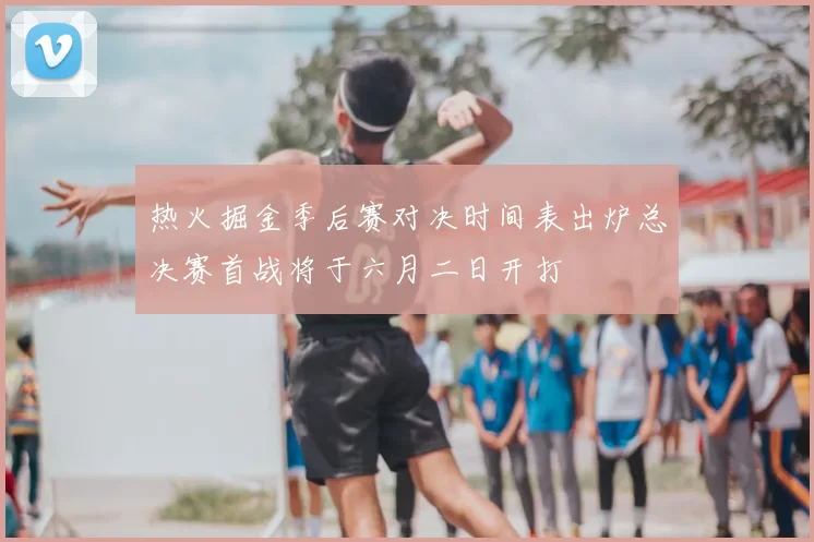 热火掘金季后赛对决时间表出炉总决赛首战将于六月二日开打