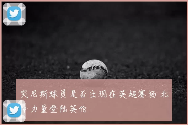 突尼斯球员是否出现在英超赛场 北非力量登陆英伦