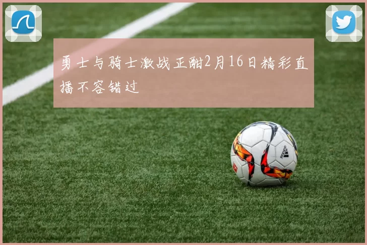 勇士与骑士激战正酣2月16日精彩直播不容错过