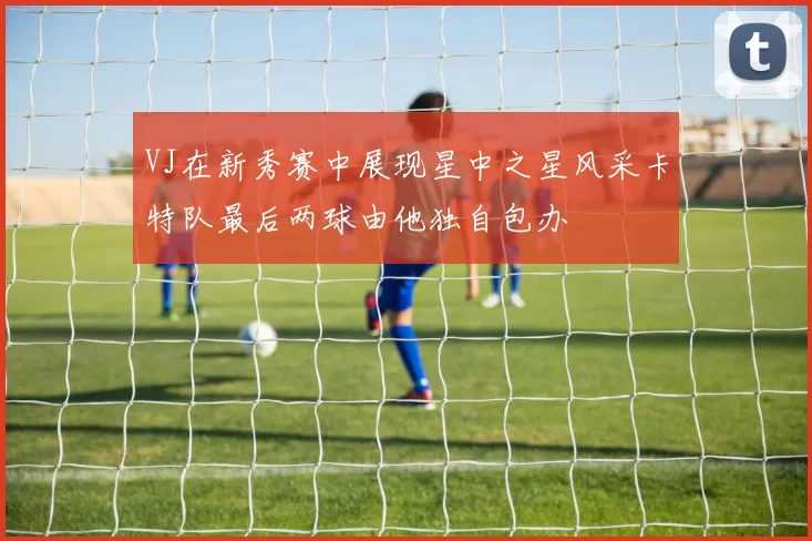VJ在新秀赛中展现星中之星风采卡特队最后两球由他独自包办