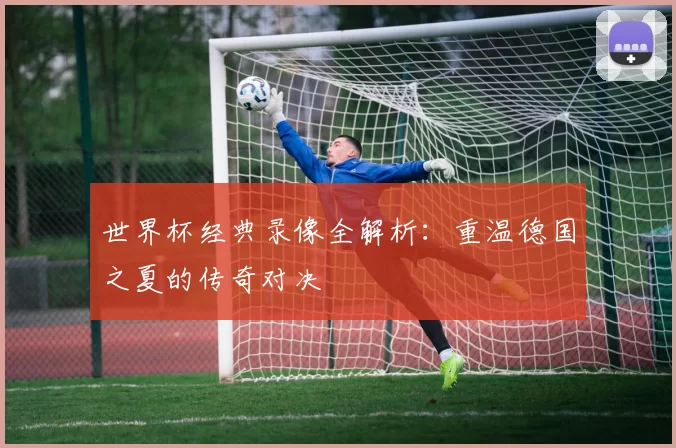 世界杯经典录像全解析:重温德国之夏的传奇对决