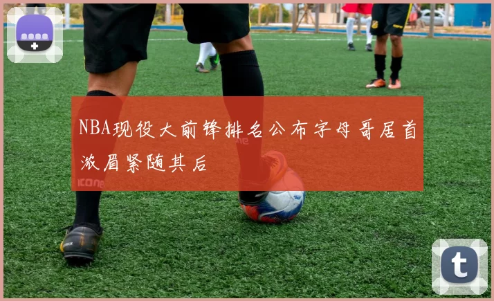 NBA现役大前锋排名公布字母哥居首浓眉紧随其后