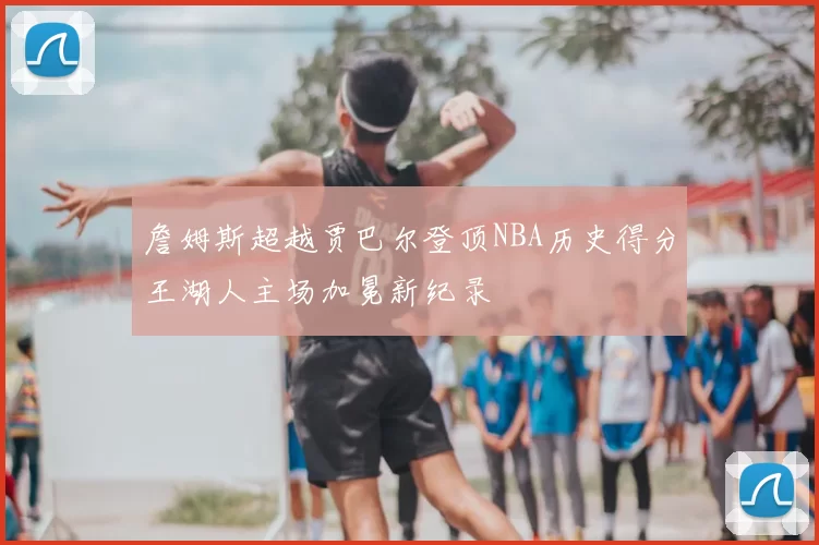 詹姆斯超越贾巴尔登顶NBA历史得分王湖人主场加冕新纪录