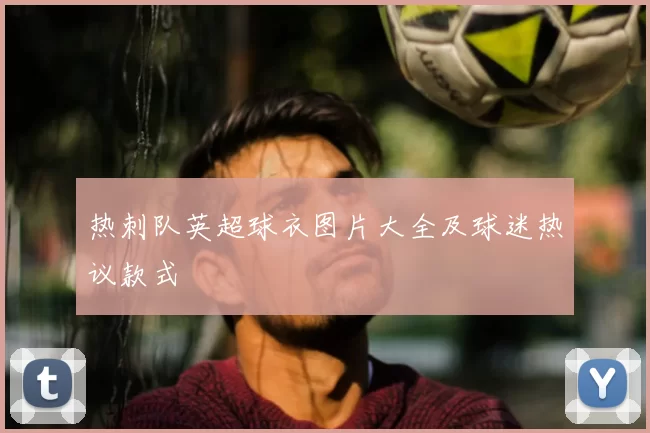 热刺队英超球衣图片大全及球迷热议款式