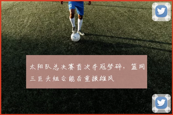 太阳队总决赛首次夺冠梦碎，篮网三巨头组合能否重振雄风